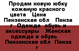 Продам новую юбку кожаную красного цвета › Цена ­ 3 500 - Пензенская обл., Пенза г. Одежда, обувь и аксессуары » Женская одежда и обувь   . Пензенская обл.,Пенза г.